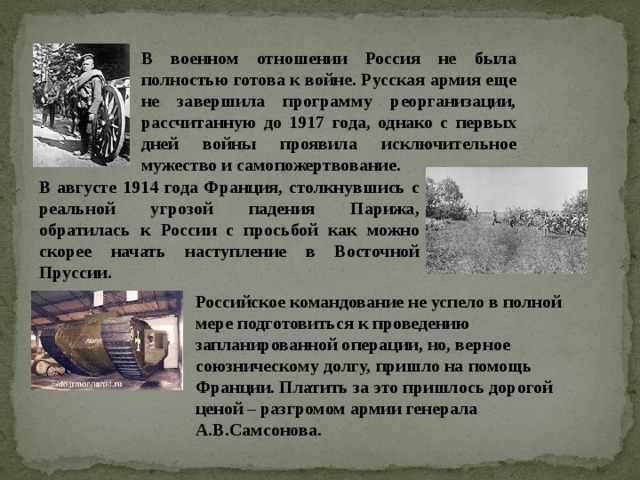 В военном отношении Россия не была полностью готова к войне. Русская армия еще не завершила программу реорганизации, рассчитанную до 1917 года, однако с первых дней войны проявила исключительное мужество и самопожертвование. В августе 1914 года Франция, столкнувшись с реальной угрозой падения Парижа, обратилась к России с просьбой как можно скорее начать наступление в Восточной Пруссии. Российское командование не успело в полной мере подготовиться к проведению запланированной операции, но, верное союзническому долгу, пришло на помощь Франции. Платить за это пришлось дорогой ценой – разгромом армии генерала А.В.Самсонова. 