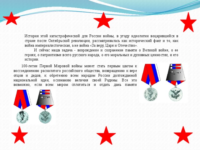 История этой катастрофической для России войны, в угоду идеологии воцарившейся в стране после Октябрьской революции, рассматривалась как исторический факт и то, как война империалистическая, а не война «За веру, Царя и Отечество».  И сейчас наша задача - возрождение и сохранение памяти о Великой войне, о ее героях, о патриотизме всего русского народа, о его моральных и духовных ценностях, и его истории. 100-летие Первой Мировой войны может стать первым шагом к воссоединению расколотого российского общества, возвращению к вере отцов и дедов, к обретению всем народом России долгожданной национальной идеи, осознанию величия своей Родины. Все это возможно, если всем миром сплотиться и отдать дань памяти героическим предкам. 