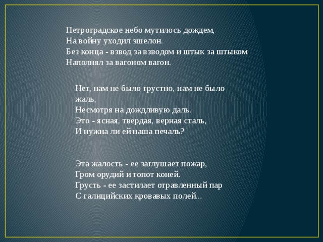 Петроградское небо мутилось дождем,  На войну уходил эшелон.  Без конца - взвод за взводом и штык за штыком  Наполнял за вагоном вагон. Нет, нам не было грустно, нам не было жаль,  Несмотря на дождливую даль.  Это - ясная, твердая, верная сталь,  И нужна ли ей наша печаль? Эта жалость - ее заглушает пожар,  Гром орудий и топот коней.  Грусть - ее застилает отравленный пар  С галицийских кровавых полей... 