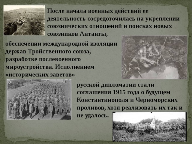 После начала военных действий ее деятельность сосредоточилась на укреплении союзнических отношений и поисках новых союзников Антанты, обеспечении международной изоляции держав Тройственного союза, разработке послевоенного мироустройства. Исполнением «исторических заветов» русской дипломатии стали соглашения 1915 года о будущем Константинополя и Черноморских проливов, хотя реализовать их так и не удалось. 