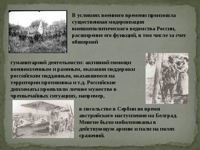 В условиях военного времени произошла существенная модернизация внешнеполитического ведомства России, расширение его функций, в том числе за счет обширной гуманитарной деятельности: активной помощи военнопленным и раненым, оказания поддержки российским подданным, оказавшимся на территории противника и т.д. Российские дипломаты проявляли личное мужество в чрезвычайных ситуациях, например, в посольстве в Сербии во время австрийского наступления на Белград. Многие были мобилизованы в действующую армию и пали на полях сражений.   
