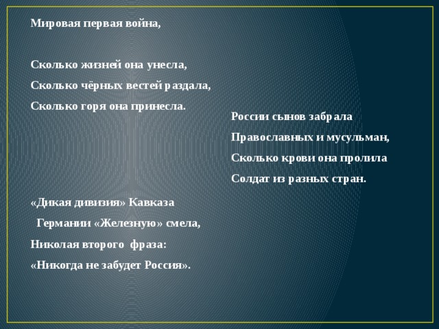 Мировая первая война,  Сколько жизней она унесла, Сколько чёрных вестей раздала, Сколько горя она принесла.   России сынов забрала Православных и мусульман, Сколько крови она пролила Солдат из разных стран. «Дикая дивизия» Кавказа  Германии «Железную» смела, Николая второго фраза: «Никогда не забудет Россия». 