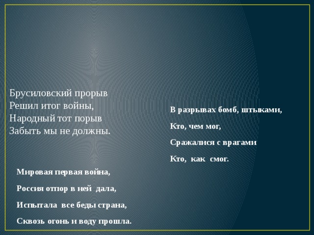 Брусиловский прорыв  Решил итог войны,  Народный тот порыв  Забыть мы не должны.   В разрывах бомб, штыками, Кто, чем мог, Сражалися с врагами Кто, как смог.  Мировая первая война, Россия отпор в ней дала, Испытала все беды страна, Сквозь огонь и воду прошла. 