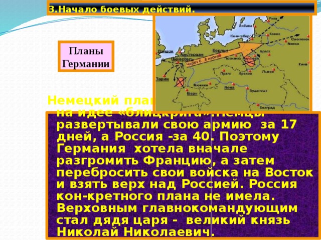 3.Начало боевых действий. Планы Германии Немецкий план войны базировался на идее «блицкрига».Немцы развертывали свою армию за 17 дней, а Россия -за 40. Поэтому Германия хотела вначале разгромить Францию, а затем перебросить свои войска на Восток и взять верх над Россией. Россия кон-кретного плана не имела. Верховным главнокомандующим стал дядя царя - великий князь Николай Николаевич. 