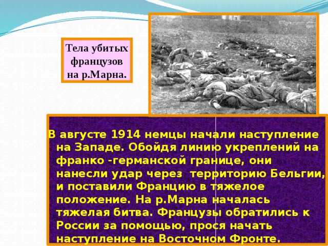 Тела убитых французов на р.Марна. В августе 1914 немцы начали наступление на Западе. Обойдя линию укреплений на франко -германской границе, они нанесли удар через территорию Бельгии, и поставили Францию в тяжелое положение. На р.Марна началась тяжелая битва. Французы обратились к России за помощью, прося начать наступление на Восточном Фронте. 