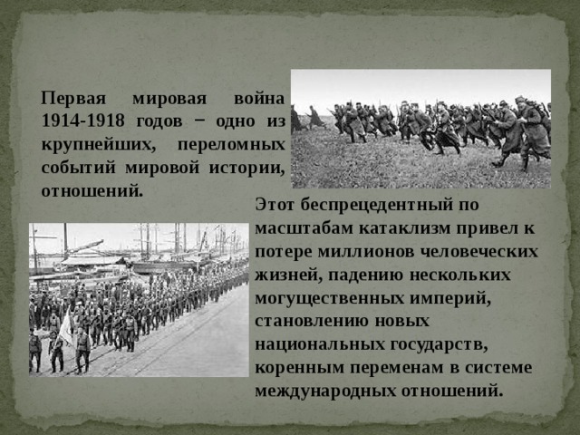 Первая мировая война 1914-1918 годов − одно из крупнейших, переломных событий мировой истории, отношений. Этот беспрецедентный по масштабам катаклизм привел к потере миллионов человеческих жизней, падению нескольких могущественных империй, становлению новых национальных государств, коренным переменам в системе международных отношений. 