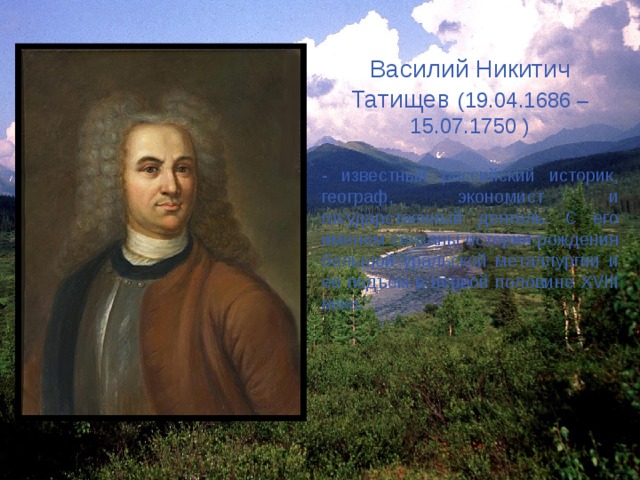 Василий Никитич Татищев (19.04.1686 – 15.07.1750 ) - известный российский историк, географ, экономист и государственный деятель. С его именем связаны история рождения большой уральской металлургии и ее подъем в первой половине XVIII века. 