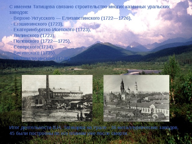 С именем Татищева связано строительство многих казенных уральских заводов:  - Верхне-Уктусского — Елизаветинского (1722—1726),  - Егошихинского (1723),  - Екатеринбургско-Исетского (1723),  - Лялинского (1723),  - Полевского (1722—1725),  - Северского(1734),  - Висимского (1735),  - Мотовилихинского (1736). Итог деятельности В.Н. Татищева на Урале - 36 металлургических заводов, 45 были построены по его планам уже после смерти. 