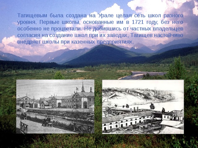 Татищевым была создана на Урале целая сеть школ разного уровня. Первые школы, основанные им в 1721 году, без него особенно не процветали. Не добившись от частных владельцев согласия на создание школ при их заводах, Татищев настойчиво внедряет школы при казенных предприятиях. 