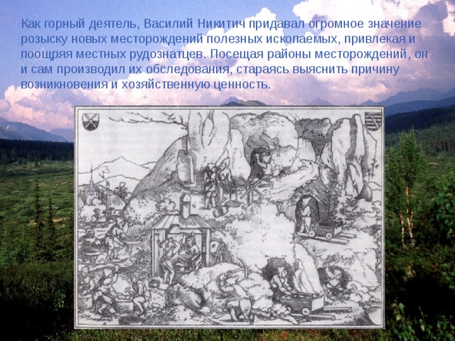 Как горный деятель, Василий Никитич придавал огромное значение розыску новых месторождений полезных ископаемых, привлекая и поощряя местных рудознатцев. Посещая районы месторождений, он и сам производил их обследования, стараясь выяснить причину возникновения и хозяйственную ценность. 