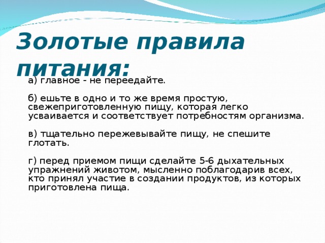 Золотые правила питания:   а) главное - не переедайте.   б) ешьте в одно и то же время простую, свежеприготовленную пищу, которая легко усваивается и соответствует потребностям организма.   в) тщательно пережевывайте пищу, не спешите глотать.   г) перед приемом пищи сделайте 5-6 дыхательных упражнений животом, мысленно поблагодарив всех, кто принял участие в создании продуктов, из которых приготовлена пища.    
