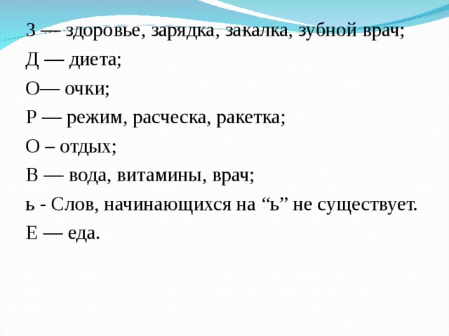 3 — здоровье, зарядка, закалка, зубной врач; Д — диета; О— очки; Р — режим, расческа, ракетка; О – отдых; В — вода, витамины, врач; ь - Слов, начинающихся на “ь” не существует. Е — еда.    