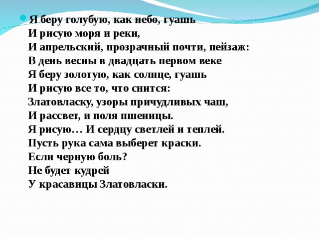 Я беру голубую, как небо, гуашь  И рисую моря и реки,  И апрельский, прозрачный почти, пейзаж:  В день весны в двадцать первом веке  Я беру золотую, как солнце, гуашь  И рисую все то, что снится:  Златовласку, узоры причудливых чаш,  И рассвет, и поля пшеницы.  Я рисую… И сердцу светлей и теплей.  Пусть рука сама выберет краски.  Если черную боль?  Не будет кудрей  У красавицы Златовласки.    