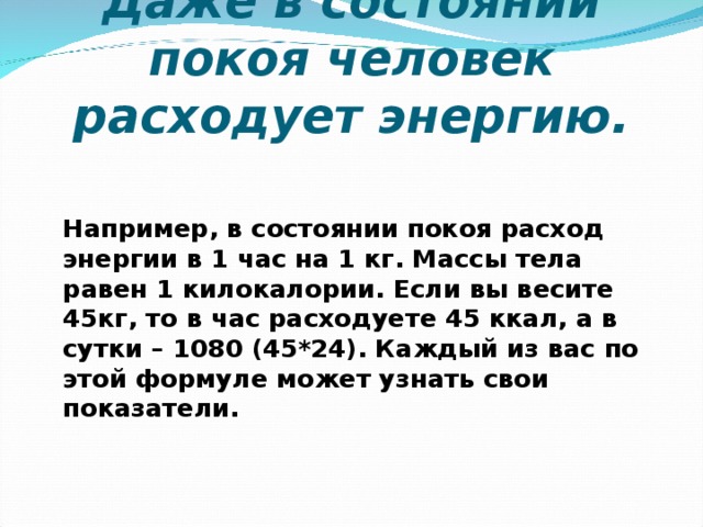 Даже в состоянии покоя человек расходует энергию. Например, в состоянии покоя расход энергии в 1 час на 1 кг. Массы тела равен 1 килокалории. Если вы весите 45кг, то в час расходуете 45 ккал, а в сутки – 1080 (45*24). Каждый из вас по этой формуле может узнать свои показатели.    