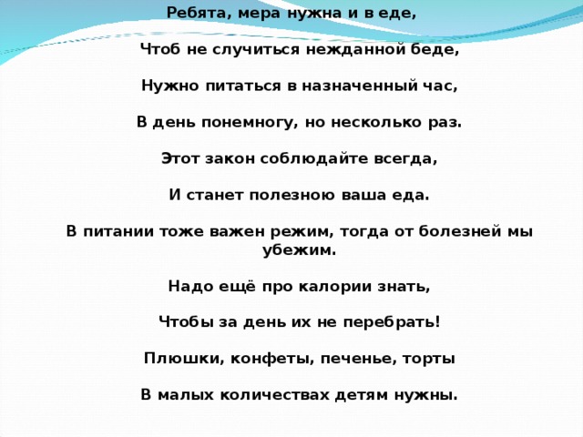 Ребята, мера нужна и в еде,   Чтоб не случиться нежданной беде,   Нужно питаться в назначенный час,   В день понемногу, но несколько раз.   Этот закон соблюдайте всегда,   И станет полезною ваша еда.   В питании тоже важен режим, тогда от болезней мы убежим.   Надо ещё про калории знать,   Чтобы за день их не перебрать!   Плюшки, конфеты, печенье, торты   В малых количествах детям нужны.   