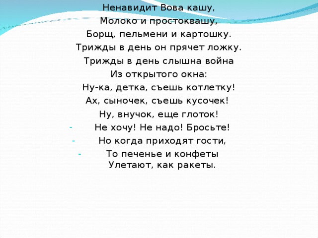 Ненавидит Вова кашу, Молоко и простоквашу, Борщ, пельмени и картошку. Трижды в день он прячет ложку. Трижды в день слышна война Из открытого окна: Ну-ка, детка, съешь котлетку! Ах, сыночек, съешь кусочек! Ну, внучок, еще глоток! Не хочу! Не надо! Бросьте! Но когда приходят гости, То печенье и конфеты  Улетают, как ракеты.    