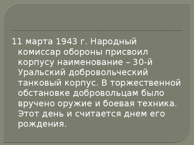 11 марта 1943 г. Народный комиссар обороны присвоил корпусу наименование – 30-й Уральский добровольческий танковый корпус. В торжественной обстановке добровольцам было вручено оружие и боевая техника. Этот день и считается днем его рождения. 