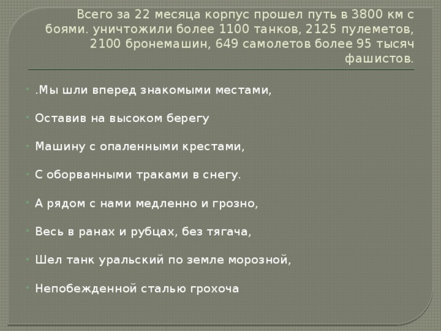 Всего за 22 месяца корпус прошел путь в 3800 км с боями. уничтожили более 1100 танков, 2125 пулеметов, 2100 бронемашин, 649 самолетов более 95 тысяч фашистов. .Мы шли вперед знакомыми местами, Оставив на высоком берегу Машину с опаленными крестами, С оборванными траками в снегу. А рядом с нами медленно и грозно, Весь в ранах и рубцах, без тягача, Шел танк уральский по земле морозной, Непобежденной сталью грохоча 