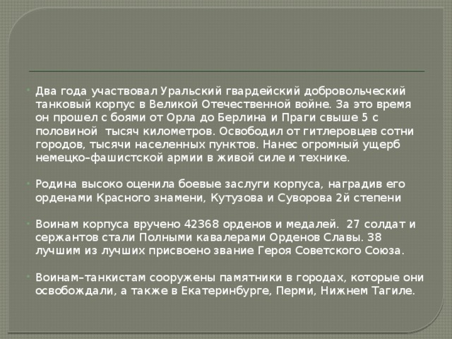 Два года участвовал Уральский гвардейский добровольческий танковый корпус в Великой Отечественной войне. За это время он прошел с боями от Орла до Берлина и Праги свыше 5 с половиной тысяч километров. Освободил от гитлеровцев сотни городов, тысячи населенных пунктов. Нанес огромный ущерб немецко–фашистской армии в живой силе и технике. Родина высоко оценила боевые заслуги корпуса, наградив его орденами Красного знамени, Кутузова и Суворова 2й степени Воинам корпуса вручено 42368 орденов и медалей. 27 солдат и сержантов стали Полными кавалерами Орденов Славы. 38 лучшим из лучших присвоено звание Героя Советского Союза. Воинам–танкистам сооружены памятники в городах, которые они освобождали, а также в Екатеринбурге, Перми, Нижнем Тагиле. 