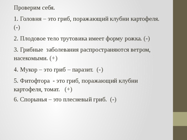Проверим себя. 1. Головня – это гриб, поражающий клубни картофеля. (-) 2. Плодовое тело трутовика имеет форму рожка. (-) 3. Грибные заболевания распространяются ветром, насекомыми. (+) 4. Мукор – это гриб – паразит. (-) 5. Фитофтора - это гриб, поражающий клубни картофеля, томат. (+) 6. Спорынья – это плесневый гриб. (-) 