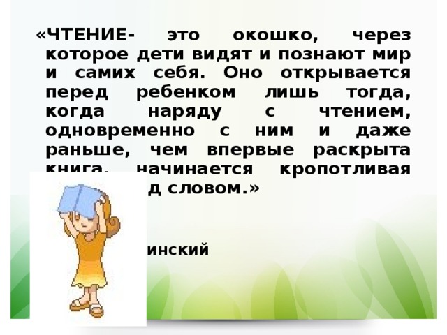 «ЧТЕНИЕ- это окошко, через которое дети видят и познают мир и самих себя. Оно открывается перед ребенком лишь тогда, когда наряду с чтением, одновременно с ним и даже раньше, чем впервые раскрыта книга, начинается кропотливая работа над словом.»   В.А.Сухомлинский 