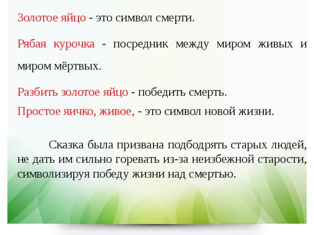 Золотое яйцо - это символ смерти. Рябая курочка - посредник между миром живых и миром мёртвых. Разбить золотое яйцо - победить смерть. Простое яичко, живое, - это символ новой жизни.    Сказка была призвана подбодрять старых людей, не дать им сильно горевать из-за неизбежной старости, символизируя победу жизни над смертью. 