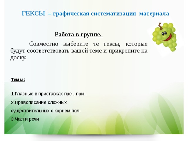 ГЕКСЫ – графическая систематизация материала Работа в группе.  Совместно выберите те гексы, которые будут соответствовать вашей теме и прикрепите на доску. Темы:  1.Гласные в приставках пре-, при- 2.Правописание сложных существительных с корнем пол- 3.Части речи 