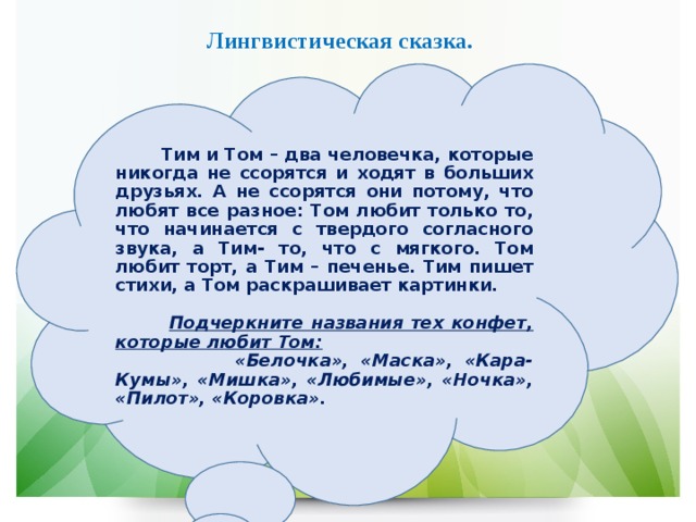 Лингвистическая сказка.  Тим и Том – два человечка, которые никогда не ссорятся и ходят в больших друзьях. А не ссорятся они потому, что любят все разное: Том любит только то, что начинается с твердого согласного звука, а Тим- то, что с мягкого. Том любит торт, а Тим – печенье. Тим пишет стихи, а Том раскрашивает картинки.   Подчеркните названия тех конфет, которые любит Том:  «Белочка», «Маска», «Кара-Кумы», «Мишка», «Любимые», «Ночка», «Пилот», «Коровка». 