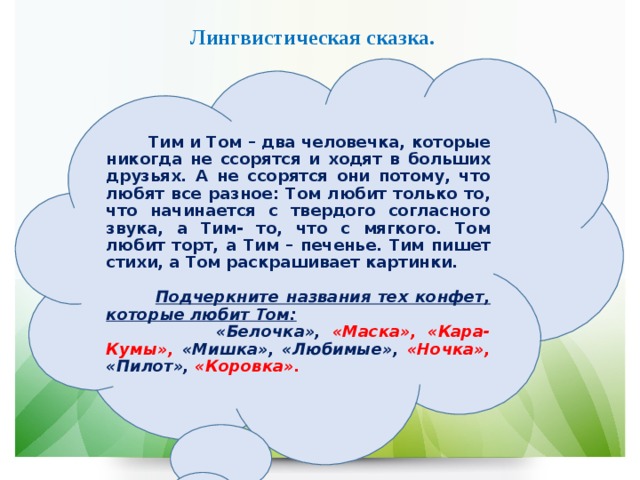 Лингвистическая сказка.  Тим и Том – два человечка, которые никогда не ссорятся и ходят в больших друзьях. А не ссорятся они потому, что любят все разное: Том любит только то, что начинается с твердого согласного звука, а Тим- то, что с мягкого. Том любит торт, а Тим – печенье. Тим пишет стихи, а Том раскрашивает картинки.   Подчеркните названия тех конфет, которые любит Том:  «Белочка», «Маска», «Кара-Кумы», «Мишка», «Любимые», «Ночка», «Пилот», «Коровка». 