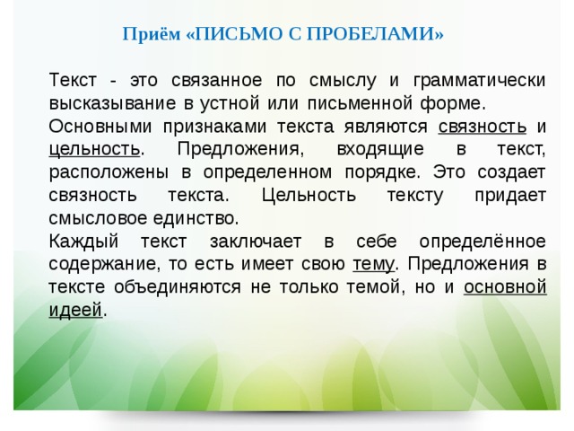   Приём «ПИСЬМО С ПРОБЕЛАМИ»   Текст - это связанное по смыслу и грамматически высказывание в устной или письменной форме.  Основными признаками текста являются связность и цельность . Предложения, входящие в текст, расположены в определенном порядке. Это создает связность текста. Цельность тексту придает смысловое единство.  Каждый текст заключает в себе определённое содержание, то есть имеет свою тему . Предложения в тексте объединяются не только темой, но и основной идеей .  