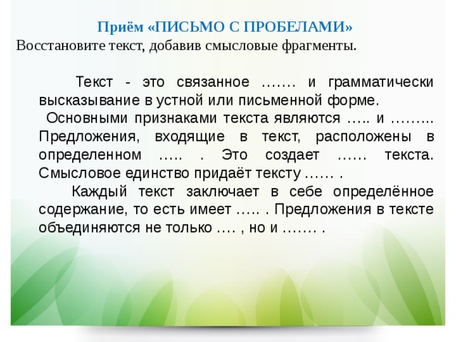   Приём «ПИСЬМО С ПРОБЕЛАМИ»  Восстановите текст, добавив смысловые фрагменты.  Текст - это связанное ……. и грамматически высказывание в устной или письменной форме.  Основными признаками текста являются ….. и ……... Предложения, входящие в текст, расположены в определенном ….. . Это создает …… текста. Смысловое единство придаёт тексту …… .  Каждый текст заключает в себе определённое содержание, то есть имеет ….. . Предложения в тексте объединяются не только …. , но и ……. .  