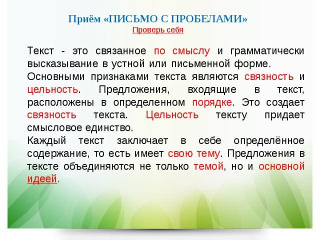   Приём «ПИСЬМО С ПРОБЕЛАМИ»  Проверь себя  Текст - это связанное по смыслу и грамматически высказывание в устной или письменной форме.  Основными признаками текста являются связность и цельность . Предложения, входящие в текст, расположены в определенном порядке . Это создает связность текста. Цельность тексту придает смысловое единство.  Каждый текст заключает в себе определённое содержание, то есть имеет свою тему . Предложения в тексте объединяются не только темой , но и основной идеей .  