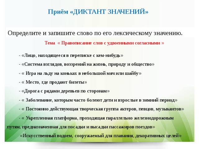   Приём «ДИКТАНТ ЗНАЧЕНИЙ»  Определите и запишите слово по его лексическому значению. Тема « Правописание слов с удвоенными согласными » - « Лицо, находящееся в переписке с кем-нибудь »  - « Система взглядов, воззрений на жизнь, природу и общество »   - « Игра на льду на коньках в небольшой мяч или шайбу » - « Место, где продают билеты » - « Дорога с рядами деревьев по сторонам »  - « Заболевание, которым часто болеют дети и взрослые в зимний период »  - « Постоянно действующая творческая группа актеров, певцов, музыкантов » - « Укрепленная платформа, проходящая параллельно железнодорожным путям, предназначенная для посадки и высадки пассажиров поездов »  « Искусственный водоем, сооружаемый для плавания, декоративных целей » 