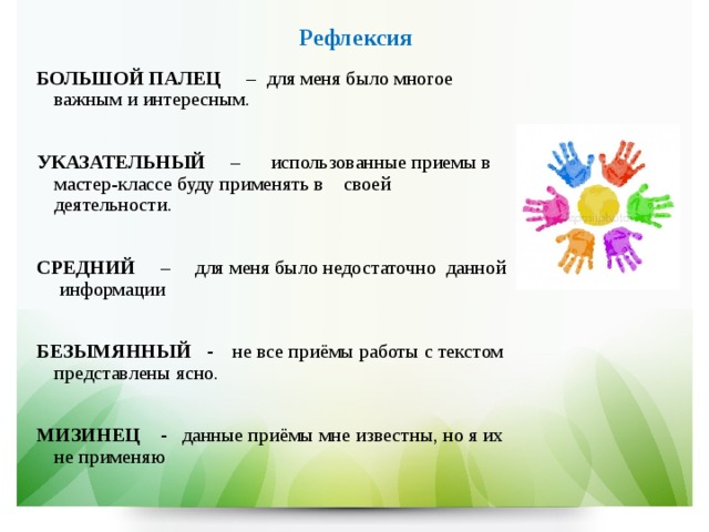   Рефлексия БОЛЬШОЙ ПАЛЕЦ – для меня было многое важным и интересным.  УКАЗАТЕЛЬНЫЙ – использованные приемы в мастер-классе буду применять в своей деятельности.  СРЕДНИЙ – для меня было недостаточно данной информации  БЕЗЫМЯННЫЙ  - не все приёмы работы с текстом представлены ясно.  МИЗИНЕЦ - данные приёмы мне известны, но я их не применяю 