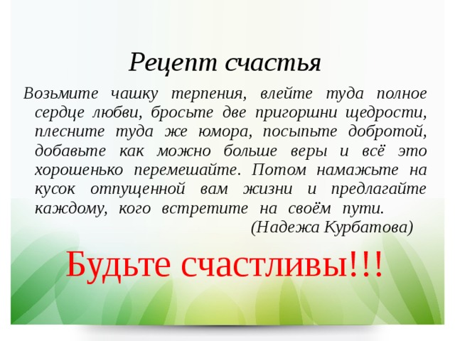   Рецепт счастья Возьмите чашку терпения, влейте туда полное сердце любви, бросьте две пригоршни щедрости, плесните туда же юмора, посыпьте добротой, добавьте как можно больше веры и всё это хорошенько перемешайте. Потом намажьте на кусок отпущенной вам жизни и предлагайте каждому, кого встретите на своём пути.       (Надежа Курбатова) Будьте счастливы!!! 