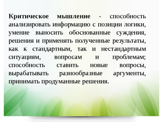 Критическое мышление - способность анализировать информацию с позиции логики, умение выносить обоснованные суждения, решения и применять полученные результаты, как к стандартным, так и нестандартным ситуациям, вопросам и проблемам; способность ставить новые вопросы, вырабатывать разнообразные аргументы, принимать продуманные решения. 