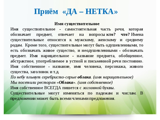 Приём  «ДА – НЕТКА»  Имя существительное Имя существительное - самостоятельная часть речи, которая обозначает предмет, отвечает на вопросы  кто? что?  Имена существительные относятся к мужскому, женскому и среднему родам.  Кроме того, существительные могут быть одушевленными, то есть обозначать живое существо, и неодушевленными - обозначать предмет. Имя нарицательное - название предмета, обобщенное, абстрактное, употребляемое в устной и письменной речи постоянно. Имя собственное - название, имя человека, персонажа, живого существа, заголовок и т.д. По небу плывут серебристо-серые  облака . (имя нарицательное) Мы посетили ресторан « Облака ». (имя собственное) Имя собственное ВСЕГДА пишется с  заглавной  буквы. Существительные могут изменяться по падежам и числам. В предложении может быть всеми членами предложения. 