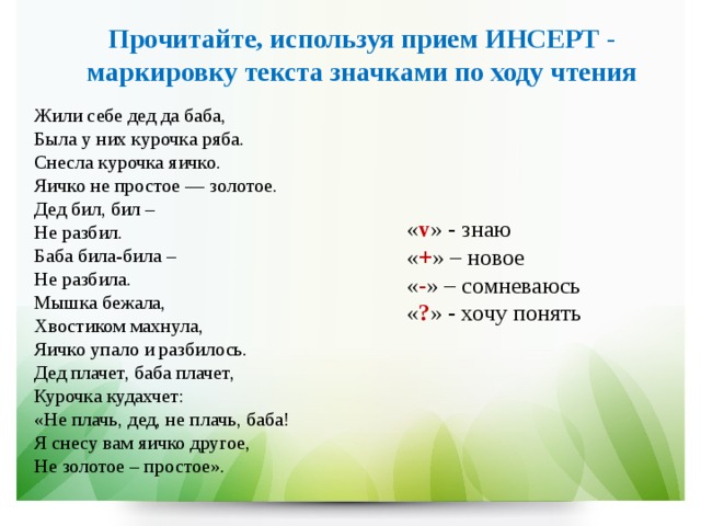 Прочитайте, используя прием ИНСЕРТ - маркировку текста значками по ходу чтения Жили себе дед да баба,  Была у них курочка ряба.  Снесла курочка яичко.  Яичко не простое — золотое.  Дед бил, бил –   Не разбил.  Баба била-била –   Не разбила.  Мышка бежала,  Хвостиком махнула,  Яичко упало и разбилось.  Дед плачет, баба плачет,  Курочка кудахчет:  «Не плачь, дед, не плачь, баба!  Я снесу вам яичко другое,  Не золотое – простое». « v » - знаю « + » – новое « - » – сомневаюсь « ? » - хочу понять 