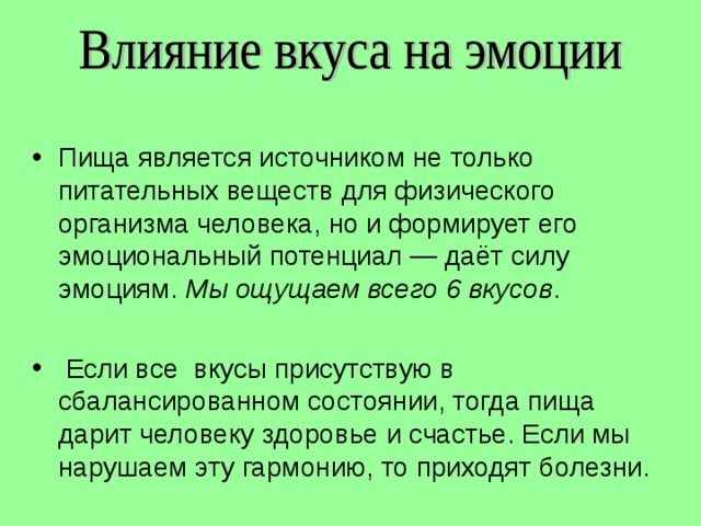 Пища является источником не только питательных веществ для физического организма человека, но и формирует его эмоциональный потенциал — даёт силу эмоциям. Мы ощущаем всего 6 вкусов .   Если все вкусы присутствую в сбалансированном состоянии, тогда пища дарит человеку здоровье и счастье. Если мы нарушаем эту гармонию, то приходят болезни. 