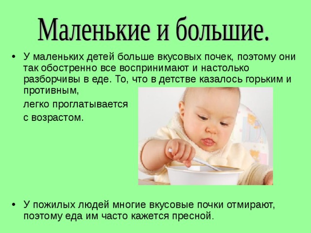 У маленьких детей больше вкусовых почек, поэтому они так обостренно все воспринимают и настолько разборчивы в еде. То, что в детстве казалось горьким и противным,  легко проглатывается  с возрастом.  У пожилых людей многие вкусовые почки отмирают, поэтому еда им часто кажется пресной . 