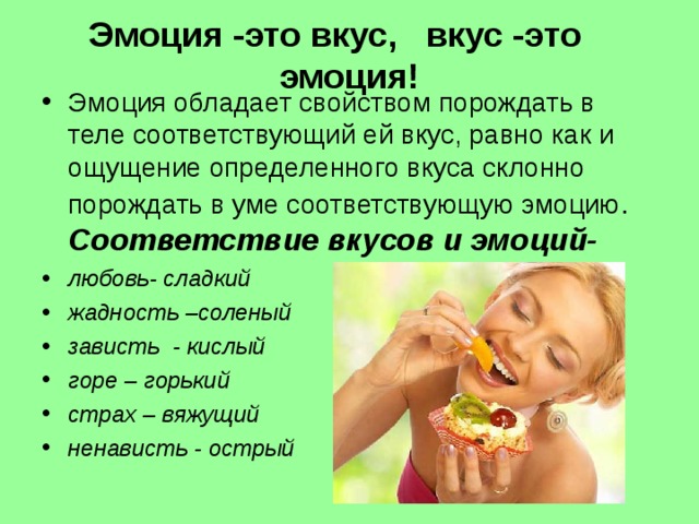 Эмоция -это вкус, вкус -это эмоция! Эмоция обладает свойством порождать в теле соответствующий ей вкус, равно как и ощущение определенного вкуса склонно порождать в уме соответствующую эмоцию . Соответствие вкусов и эмоций- любовь- сладкий жадность –соленый зависть - кислый горе – горький страх – вяжущий ненависть - острый  