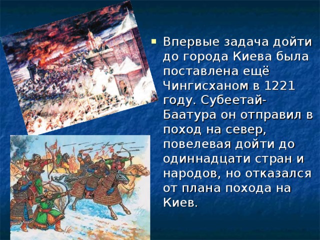 Впервые задача дойти до города Киева была поставлена ещё Чингисханом в 1221 году. Субеетай-Баатура он отправил в поход на север, повелевая дойти до одиннадцати стран и народов, но отказался от плана похода на Киев. 