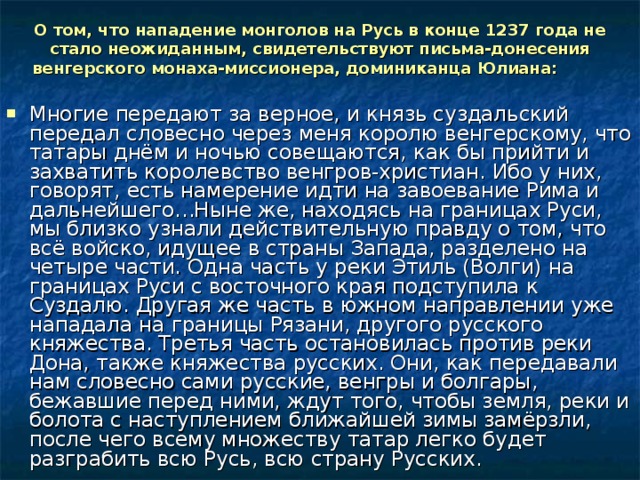 О том, что нападение монголов на Русь в конце 1237 года не стало неожиданным, свидетельствуют письма-донесения венгерского монаха-миссионера, доминиканца Юлиана:  Многие передают за верное, и князь суздальский передал словесно через меня королю венгерскому, что татары днём и ночью совещаются, как бы прийти и захватить королевство венгров-христиан. Ибо у них, говорят, есть намерение идти на завоевание Рима и дальнейшего…Ныне же, находясь на границах Руси, мы близко узнали действительную правду о том, что всё войско, идущее в страны Запада, разделено на четыре части. Одна часть у реки Этиль (Волги) на границах Руси с восточного края подступила к Суздалю. Другая же часть в южном направлении уже нападала на границы Рязани, другого русского княжества. Третья часть остановилась против реки Дона, также княжества русских. Они, как передавали нам словесно сами русские, венгры и болгары, бежавшие перед ними, ждут того, чтобы земля, реки и болота с наступлением ближайшей зимы замёрзли, после чего всему множеству татар легко будет разграбить всю Русь, всю страну Русских.  