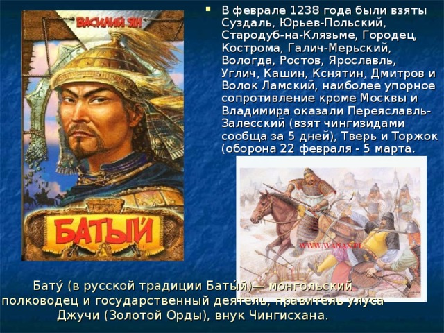 В феврале 1238 года были взяты Суздаль, Юрьев-Польский, Стародуб-на-Клязьме, Городец, Кострома, Галич-Мерьский, Вологда, Ростов, Ярославль, Углич, Кашин, Кснятин, Дмитров и Волок Ламский, наиболее упорное сопротивление кроме Москвы и Владимира оказали Переяславль-Залесский (взят чингизидами сообща за 5 дней), Тверь и Торжок (оборона 22 февраля - 5 марта. Бату́ (в русской традиции Баты́й)— монгольский полководец и государственный деятель, правитель улуса Джучи (Золотой Орды), внук Чингисхана. 