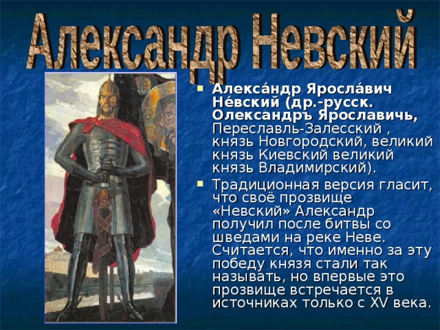 Алекса́ндр Яросла́вич Не́вский (др.-русск. Олександръ Ярославичь, Переславль-Залесский , князь Новгородский, великий князь Киевский великий князь Владимирский). Традиционная версия гласит, что своё прозвище «Невский» Александр получил после битвы со шведами на реке Неве. Считается, что именно за эту победу князя стали так называть, но впервые это прозвище встречается в источниках только с XV века. 
