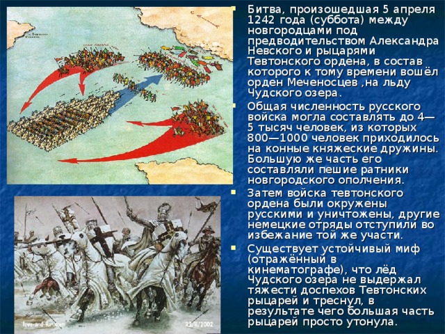 Битва, произошедшая 5 апреля 1242 года (суббота) между новгородцами под предводительством Александра Невского и рыцарями Тевтонского ордена, в состав которого к тому времени вошёл орден Меченосцев ,на льду Чудского озера. Общая численность русского войска могла составлять до 4—5 тысяч человек, из которых 800—1000 человек приходилось на конные княжеские дружины. Большую же часть его составляли пешие ратники новгородского ополчения. Затем войска тевтонского ордена были окружены русскими и уничтожены, другие немецкие отряды отступили во избежание той же участи. Существует устойчивый миф (отражённый в кинематографе), что лёд Чудского озера не выдержал тяжести доспехов Тевтонских рыцарей и треснул, в результате чего большая часть рыцарей просто утонула. 
