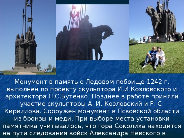 Монумент в память о Ледовом побоище 1242 г. выполнен по проекту скульптора И.И.Козловского и архитектора П.С.Бутенко. Позднее в работе приняли участие скульпторы А. И. Козловский и Р. С. Кириллова. Сооружен монумент в Псковской области из бронзы и меди. При выборе места установки памятника учитывалось, что гора Соколиха находится на пути следования войск Александра Невского в 1242 г. (фотографии Подлесновой Н. М.) 