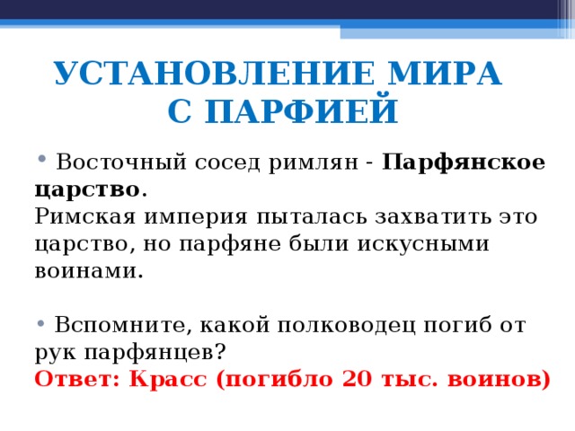 УСТАНОВЛЕНИЕ МИРА  С ПАРФИЕЙ  Восточный сосед римлян - Парфянское царство . Римская империя пыталась захватить это царство, но парфяне были искусными воинами.  Вспомните, какой полководец погиб от рук парфянцев? Ответ: Красс (погибло 20 тыс. воинов) 