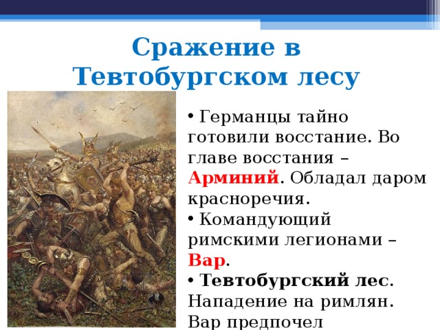 Сражение в  Тевтобургском лесу  Германцы тайно готовили восстание. Во главе восстания – Арминий . Обладал даром красноречия.  Командующий римскими легионами – Вар .  Тевтобургский лес . Нападение на римлян. Вар предпочел самоубийство плену. 