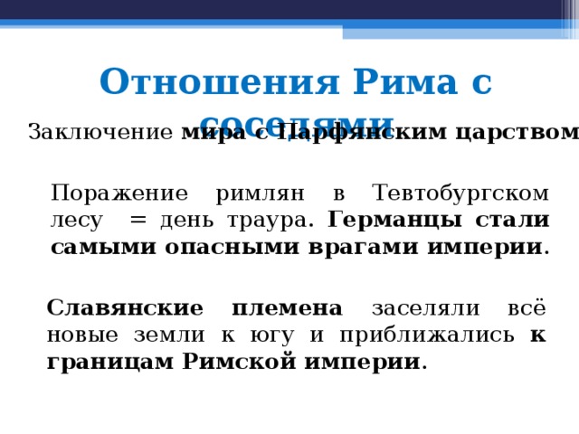 Отношения Рима с соседями Заключение мира с Парфянским царством . Поражение римлян в Тевтобургском лесу = день траура. Германцы стали самыми опасными врагами империи . Славянские племена заселяли всё новые земли к югу и приближались к границам Римской империи . 